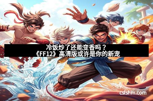 冷饭炒了还能变香吗？《FF12》高清版或许是你的新宠